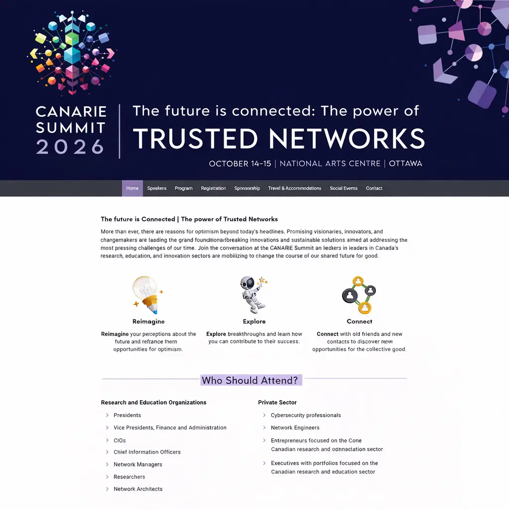 Screen capture of event website for CANARIE Summit 2026 website. Dark blue header with colourful geometric network graphics and the text: “CANARIE Summit 2026 – The future is connected: The power of Trusted Networks. October 14–15 | National Arts Centre | Ottawa.” Navigation menu includes Home, Speakers, Program, Registration, Sponsorship, Travel & Accommodations, Social Events, and Contact. Below, introductory text about innovation and collaboration in research and education. Three illustrated icons labeled Reimagine, Explore, and Connect with brief descriptions. A highlighted section titled “Who Should Attend?” lists roles from research and education organizations and the private sector, including presidents, CIOs, researchers, cybersecurity professionals, and network engineers.